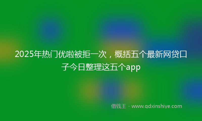 2025年热门优啦被拒一次，概括五个最新网贷口子今日整理这五个app