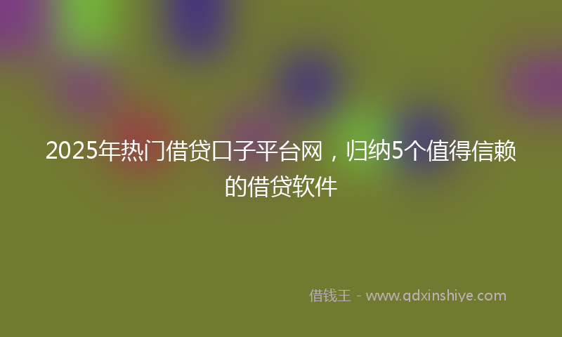 2025年热门借贷口子平台网，归纳5个值得信赖的借贷软件