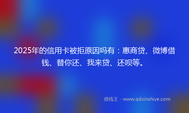 2025年的信用卡被拒原因吗有：惠商贷、微博借钱、替你还、我来贷、还呗等。