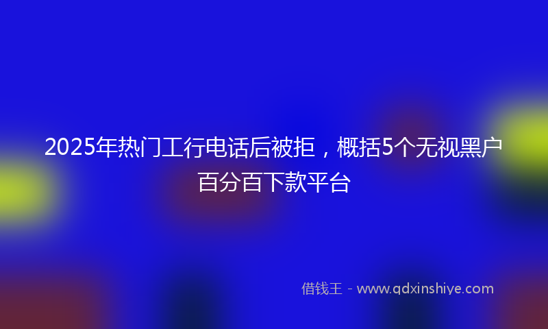 2025年热门工行电话后被拒，概括5个无视黑户百分百下款平台