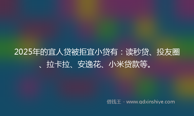 2025年的宜人贷被拒宜小贷有：读秒贷、投友圈、拉卡拉、安逸花、小米贷款等。