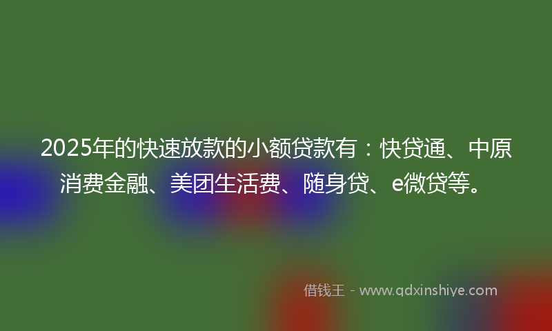 2025年的快速放款的小额贷款有：快贷通、中原消费金融、美团生活费、随身贷、e微贷等。