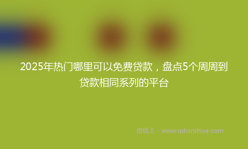 2025年热门哪里可以免费贷款，盘点5个周周到贷款相同系列的平台
