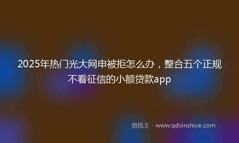 2025年热门光大网申被拒怎么办，整合五个正规不看征信的小额贷款app