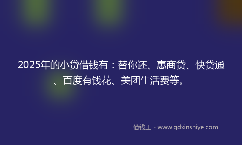 2025年的小贷借钱有：替你还、惠商贷、快贷通、百度有钱花、美团生活费等。