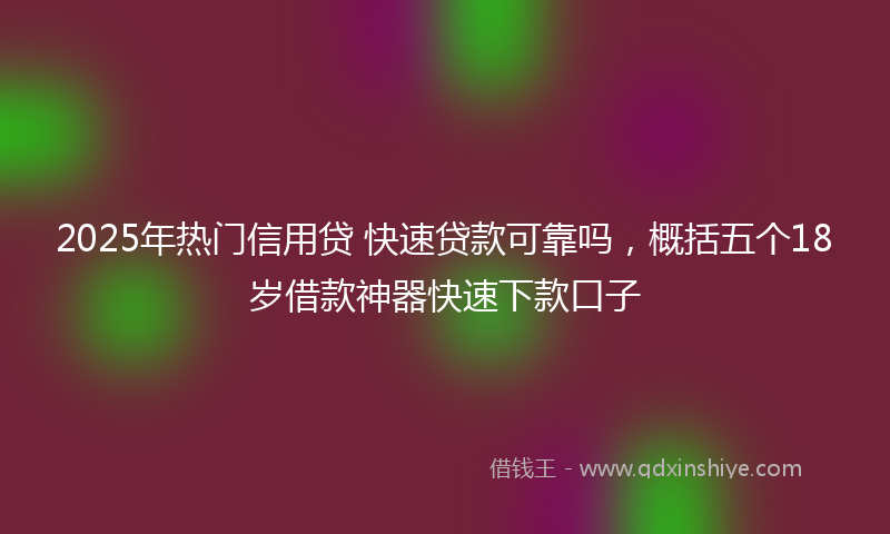 2025年热门信用贷 快速贷款可靠吗，概括五个18岁借款神器快速下款口子