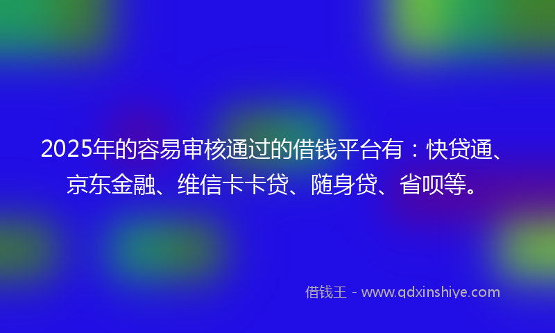 2025年的容易审核通过的借钱平台有：快贷通、京东金融、维信卡卡贷、随身贷、省呗等。