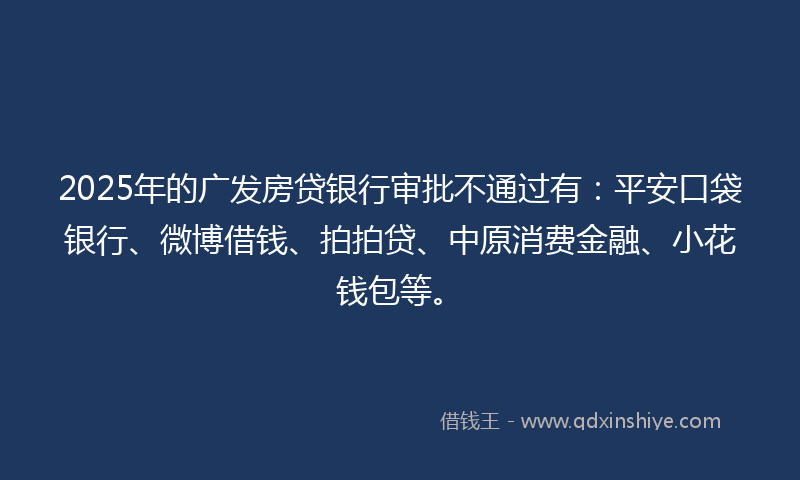 2025年的广发房贷银行审批不通过有：平安口袋银行、微博借钱、拍拍贷、中原消费金融、小花钱包等。