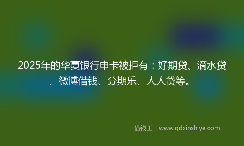 2025年的华夏银行申卡被拒有：好期贷、滴水贷、微博借钱、分期乐、人人贷等。