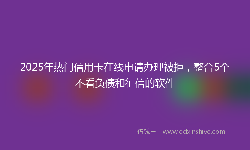 2025年热门信用卡在线申请办理被拒，整合5个不看负债和征信的软件