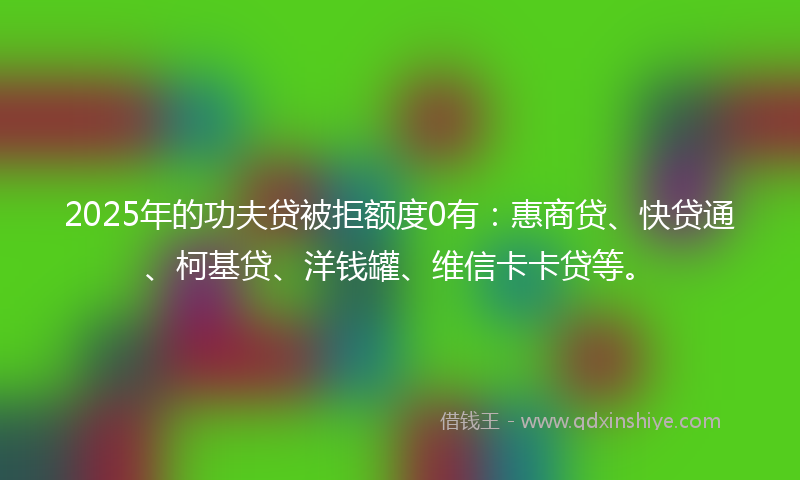2025年的功夫贷被拒额度0有：惠商贷、快贷通、柯基贷、洋钱罐、维信卡卡贷等。