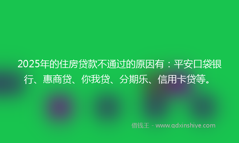 2025年的住房贷款不通过的原因有：平安口袋银行、惠商贷、你我贷、分期乐、信用卡贷等。