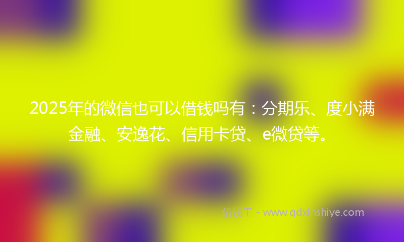 2025年的微信也可以借钱吗有：分期乐、度小满金融、安逸花、信用卡贷、e微贷等。