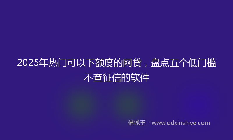 2025年热门可以下额度的网贷，盘点五个低门槛不查征信的软件