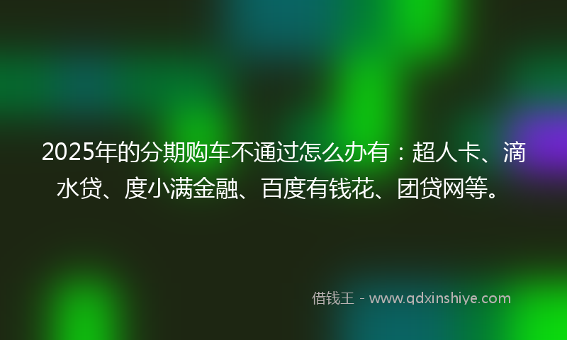 2025年的分期购车不通过怎么办有：超人卡、滴水贷、度小满金融、百度有钱花、团贷网等。