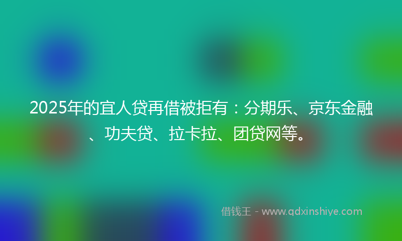 2025年的宜人贷再借被拒有：分期乐、京东金融、功夫贷、拉卡拉、团贷网等。