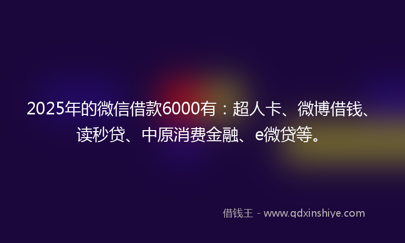 2025年的微信借款6000有：超人卡、微博借钱、读秒贷、中原消费金融、e微贷等。