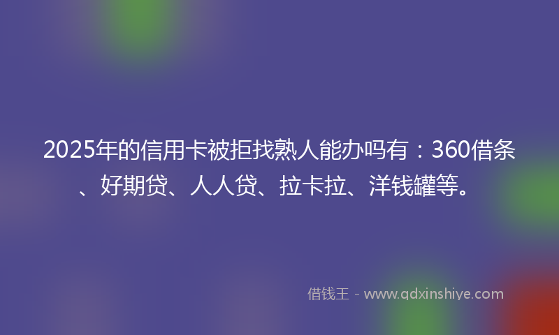 2025年的信用卡被拒找熟人能办吗有：360借条、好期贷、人人贷、拉卡拉、洋钱罐等。