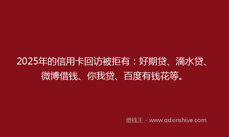 2025年的信用卡回访被拒有：好期贷、滴水贷、微博借钱、你我贷、百度有钱花等。