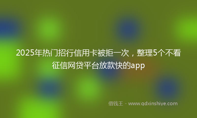 2025年热门招行信用卡被拒一次，整理5个不看征信网贷平台放款快的app