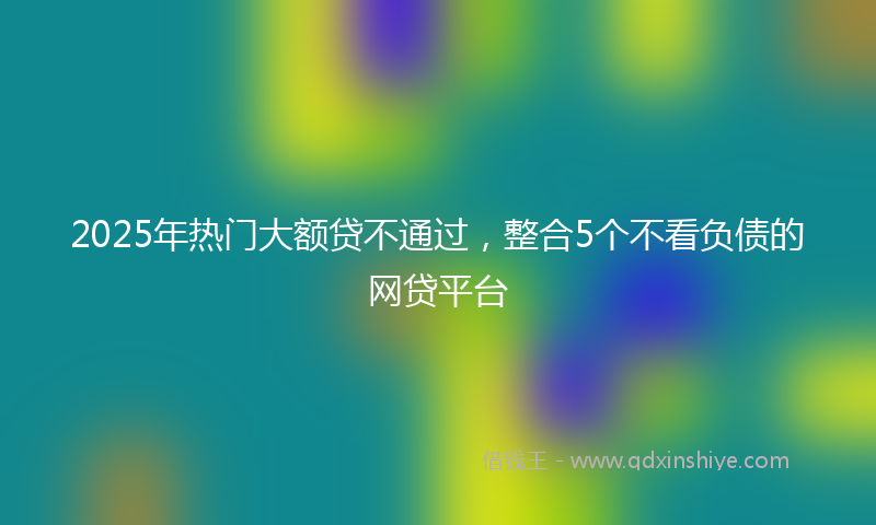 2025年热门大额贷不通过，整合5个不看负债的网贷平台