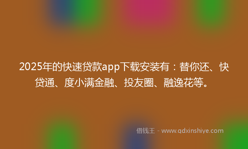 2025年的快速贷款app下载安装有：替你还、快贷通、度小满金融、投友圈、融逸花等。