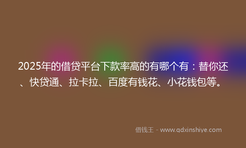 2025年的借贷平台下款率高的有哪个有：替你还、快贷通、拉卡拉、百度有钱花、小花钱包等。
