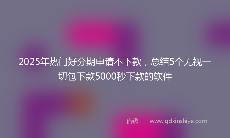 2025年热门好分期申请不下款，总结5个无视一切包下款5000秒下款的软件