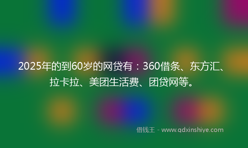 2025年的到60岁的网贷有：360借条、东方汇、拉卡拉、美团生活费、团贷网等。