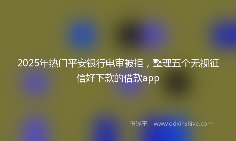 2025年热门平安银行电审被拒，整理五个无视征信好下款的借款app