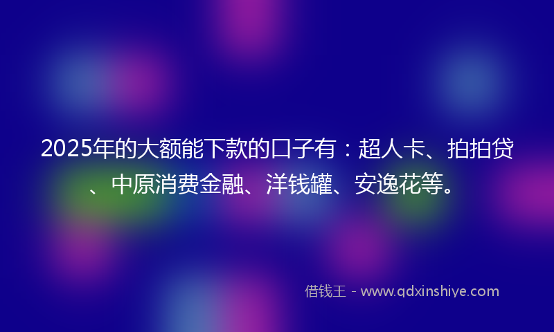 2025年的大额能下款的口子有：超人卡、拍拍贷、中原消费金融、洋钱罐、安逸花等。