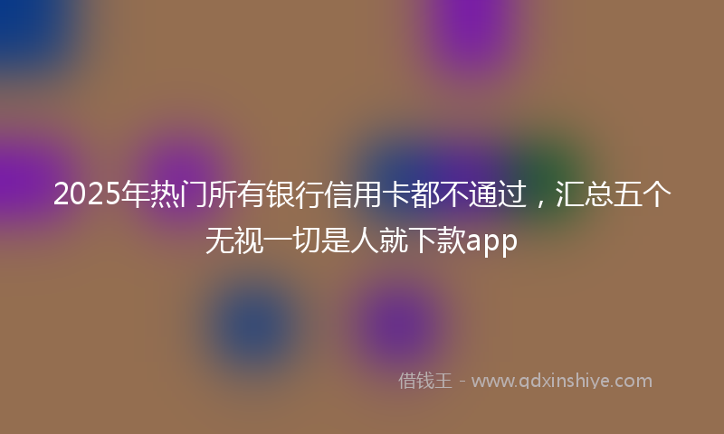 2025年热门所有银行信用卡都不通过，汇总五个无视一切是人就下款app