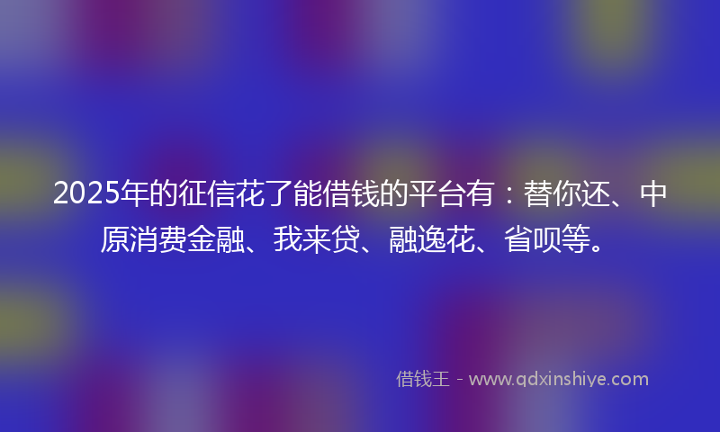 2025年的征信花了能借钱的平台有：替你还、中原消费金融、我来贷、融逸花、省呗等。