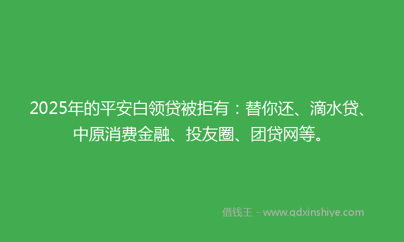 2025年的平安白领贷被拒有：替你还、滴水贷、中原消费金融、投友圈、团贷网等。