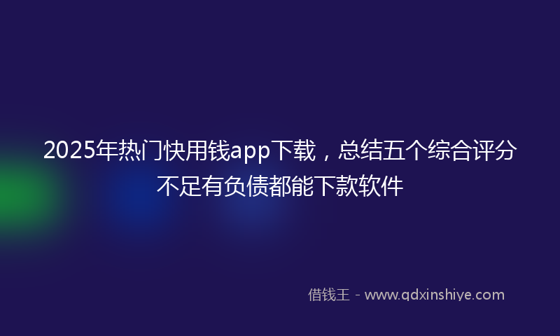 2025年热门快用钱app下载，总结五个综合评分不足有负债都能下款软件