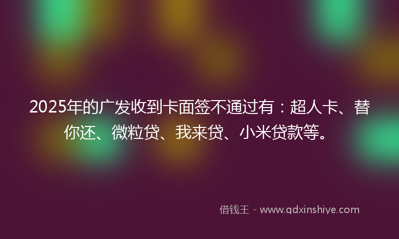 2025年的广发收到卡面签不通过有：超人卡、替你还、微粒贷、我来贷、小米贷款等。