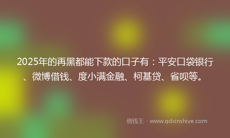 2025年的再黑都能下款的口子有：平安口袋银行、微博借钱、度小满金融、柯基贷、省呗等。