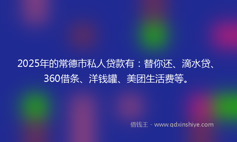 2025年的常德市私人贷款有：替你还、滴水贷、360借条、洋钱罐、美团生活费等。