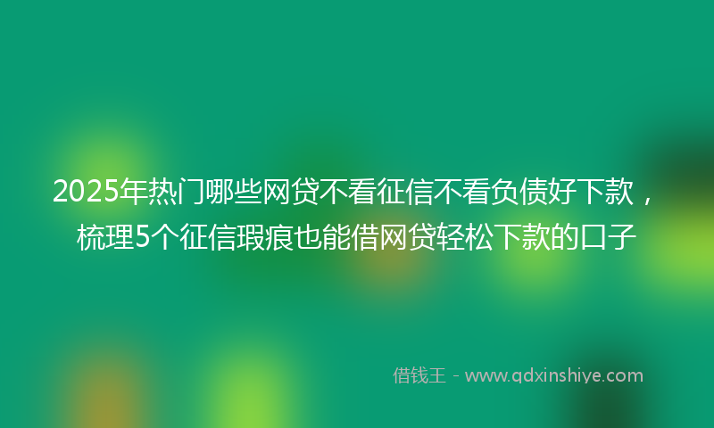 2025年热门哪些网贷不看征信不看负债好下款，梳理5个征信瑕疵也能借网贷轻松下款的口子