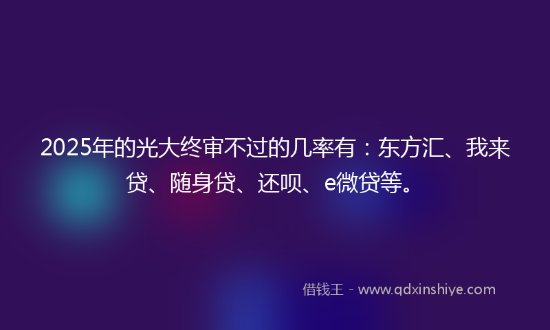 2025年的光大终审不过的几率有：东方汇、我来贷、随身贷、还呗、e微贷等。