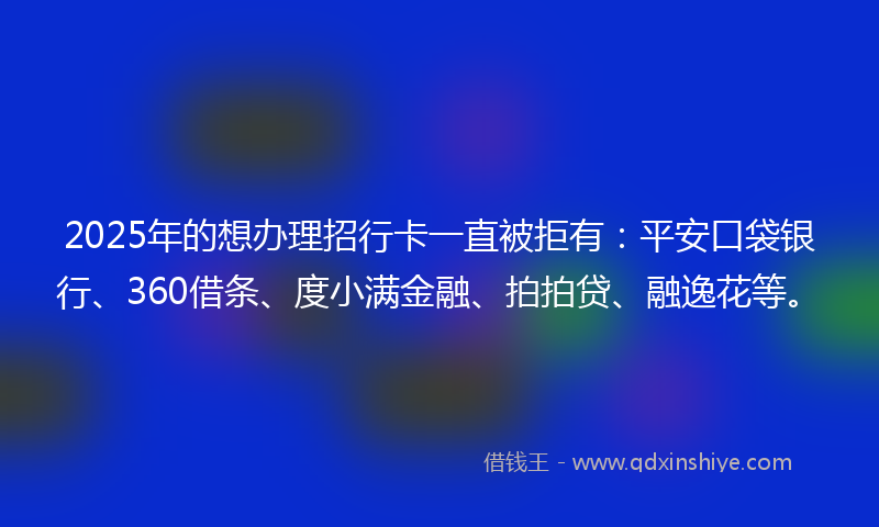 2025年的想办理招行卡一直被拒有：平安口袋银行、360借条、度小满金融、拍拍贷、融逸花等。