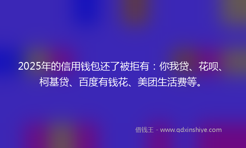 2025年的信用钱包还了被拒有：你我贷、花呗、柯基贷、百度有钱花、美团生活费等。