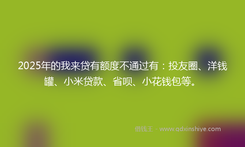 2025年的我来贷有额度不通过有：投友圈、洋钱罐、小米贷款、省呗、小花钱包等。