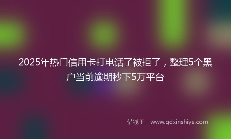 2025年热门信用卡打电话了被拒了，整理5个黑户当前逾期秒下5万平台