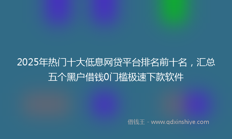 2025年热门十大低息网贷平台排名前十名，汇总五个黑户借钱0门槛极速下款软件
