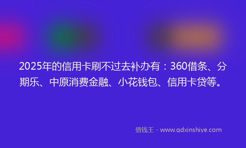 2025年的信用卡刷不过去补办有：360借条、分期乐、中原消费金融、小花钱包、信用卡贷等。