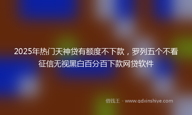 2025年热门天神贷有额度不下款，罗列五个不看征信无视黑白百分百下款网贷软件