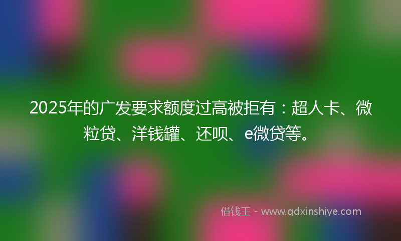 2025年的广发要求额度过高被拒有：超人卡、微粒贷、洋钱罐、还呗、e微贷等。