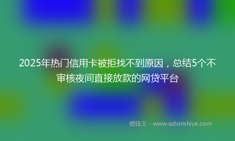 2025年热门信用卡被拒找不到原因，总结5个不审核夜间直接放款的网贷平台