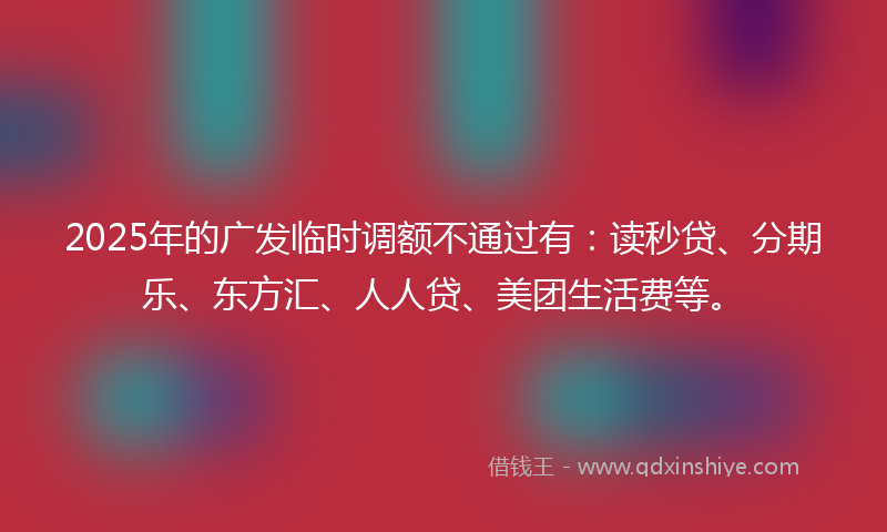 2025年的广发临时调额不通过有：读秒贷、分期乐、东方汇、人人贷、美团生活费等。